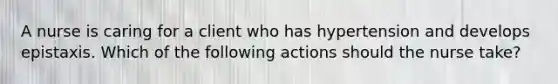 A nurse is caring for a client who has hypertension and develops epistaxis. Which of the following actions should the nurse take?