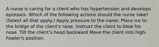 A nurse is caring for a client who has hypertension and develops epistaxis. Which of the following actions should the nurse take? (Select all that apply.) Apply pressure to the nares. Place ice to the bridge of the client's nose. Instruct the client to blow his nose. Tilt the client's head backward Move the client into high-Fowler's position.