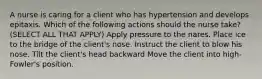 A nurse is caring for a client who has hypertension and develops epitaxis. Which of the following actions should the nurse take? (SELECT ALL THAT APPLY) Apply pressure to the nares. Place ice to the bridge of the client's nose. Instruct the client to blow his nose. Tilt the client's head backward Move the client into high-Fowler's position.