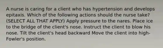 A nurse is caring for a client who has hypertension and develops epitaxis. Which of the following actions should the nurse take? (SELECT ALL THAT APPLY) Apply pressure to the nares. Place ice to the bridge of the client's nose. Instruct the client to blow his nose. Tilt the client's head backward Move the client into high-Fowler's position.