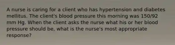 A nurse is caring for a client who has hypertension and diabetes mellitus. The client's blood pressure this morning was 150/92 mm Hg. When the client asks the nurse what his or her blood pressure should be, what is the nurse's most appropriate response?