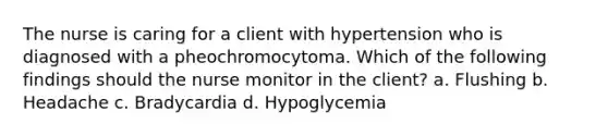 The nurse is caring for a client with hypertension who is diagnosed with a pheochromocytoma. Which of the following findings should the nurse monitor in the client? a. Flushing b. Headache c. Bradycardia d. Hypoglycemia