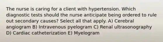 The nurse is caring for a client with hypertension. Which diagnostic tests should the nurse anticipate being ordered to rule out secondary causes? Select all that apply. A) Cerebral angiogram B) Intravenous pyelogram C) Renal ultrasonography D) Cardiac catheterization E) Myelogram