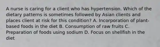 A nurse is caring for a client who has hypertension. Which of the dietary patterns is sometimes followed by Asian clients and places client at risk for this condition? A. Incorporation of plant-based foods in the diet B. Consumption of raw fruits C. Preparation of foods using sodium D. Focus on shellfish in the diet