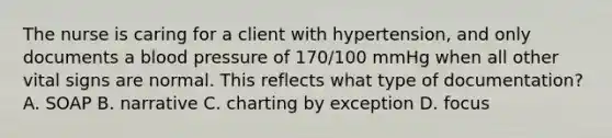 The nurse is caring for a client with hypertension, and only documents a blood pressure of 170/100 mmHg when all other vital signs are normal. This reflects what type of documentation? A. SOAP B. narrative C. charting by exception D. focus