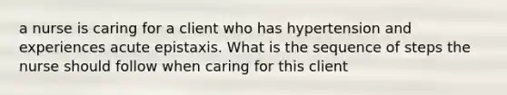 a nurse is caring for a client who has hypertension and experiences acute epistaxis. What is the sequence of steps the nurse should follow when caring for this client