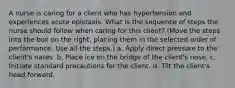 A nurse is caring for a client who has hypertension and experiences acute epistaxis. What is the sequence of steps the nurse should follow when caring for this client? (Move the steps into the box on the right, placing them in the selected order of performance. Use all the steps.) a. Apply direct pressure to the client's nares. b. Place ice on the bridge of the client's nose. c. Initiate standard precautions for the client. d. Tilt the client's head forward.