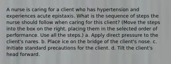 A nurse is caring for a client who has hypertension and experiences acute epistaxis. What is the sequence of steps the nurse should follow when caring for this client? (Move the steps into the box on the right, placing them in the selected order of performance. Use all the steps.) a. Apply direct pressure to the client's nares. b. Place ice on the bridge of the client's nose. c. Initiate standard precautions for the client. d. Tilt the client's head forward.