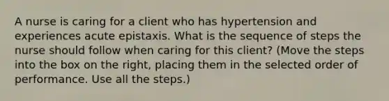 A nurse is caring for a client who has hypertension and experiences acute epistaxis. What is the sequence of steps the nurse should follow when caring for this client? (Move the steps into the box on the right, placing them in the selected order of performance. Use all the steps.)