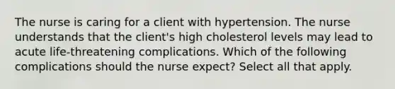 The nurse is caring for a client with hypertension. The nurse understands that the client's high cholesterol levels may lead to acute life-threatening complications. Which of the following complications should the nurse expect? Select all that apply.