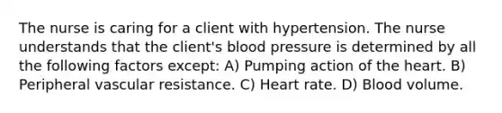 The nurse is caring for a client with hypertension. The nurse understands that the client's blood pressure is determined by all the following factors except: A) Pumping action of the heart. B) Peripheral vascular resistance. C) Heart rate. D) Blood volume.