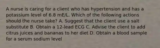 A nurse is caring for a client who has hypertension and has a potassium level of 6.8 mE/L. Which of the following actions should the nurse take? A. Suggest that the client use a salt substitute B. Obtain a 12-lead ECG C. Advise the client to add citrus juices and bananas to her diet D. Obtain a blood sample for a serum sodium level