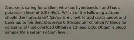 A nurse is caring for a client who has hypertension and has a potassium level of 6.8 mEq/L. Which of the following actions should the nurse take? Advise the client to add citrus juices and bananas to her diet. Decrease 0.9% sodium chloride IV fluids for concerns of fluid overload Obtain a 12-lead ECG. Obtain a blood sample for a serum sodium level.