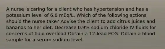 A nurse is caring for a client who has hypertension and has a potassium level of 6.8 mEq/L. Which of the following actions should the nurse take? Advise the client to add citrus juices and bananas to her diet. Decrease 0.9% sodium chloride IV fluids for concerns of fluid overload Obtain a 12-lead ECG. Obtain a blood sample for a serum sodium level.