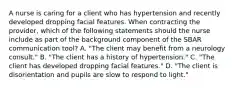 A nurse is caring for a client who has hypertension and recently developed dropping facial features. When contracting the provider, which of the following statements should the nurse include as part of the background component of the SBAR communication tool? A. "The client may benefit from a neurology consult." B. "The client has a history of hypertension." C. "The client has developed dropping facial features." D. "The client is disorientation and pupils are slow to respond to light."