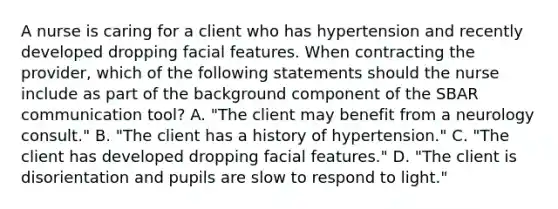 A nurse is caring for a client who has hypertension and recently developed dropping facial features. When contracting the provider, which of the following statements should the nurse include as part of the background component of the SBAR communication tool? A. "The client may benefit from a neurology consult." B. "The client has a history of hypertension." C. "The client has developed dropping facial features." D. "The client is disorientation and pupils are slow to respond to light."