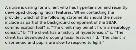 A nurse is caring for a client who has hypertension and recently developed drooping facial features. When contacting the provider, which of the following statements should the nurse include as part of the background component of the SBAR communication tool? a. "The client may benefit from a neurology consult." b. "The client has a history of hypertension." c. "The client has developed drooping facial features." d. "The client is disoriented and pupils are slow to respond to light."