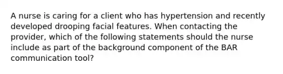 A nurse is caring for a client who has hypertension and recently developed drooping facial features. When contacting the provider, which of the following statements should the nurse include as part of the background component of the BAR communication tool?