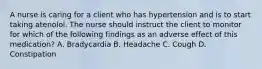 A nurse is caring for a client who has hypertension and is to start taking atenolol. The nurse should instruct the client to monitor for which of the following findings as an adverse effect of this medication? A. Bradycardia B. Headache C. Cough D. Constipation