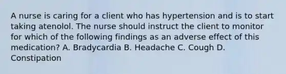 A nurse is caring for a client who has hypertension and is to start taking atenolol. The nurse should instruct the client to monitor for which of the following findings as an adverse effect of this medication? A. Bradycardia B. Headache C. Cough D. Constipation