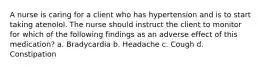 A nurse is caring for a client who has hypertension and is to start taking atenolol. The nurse should instruct the client to monitor for which of the following findings as an adverse effect of this medication? a. Bradycardia b. Headache c. Cough d. Constipation