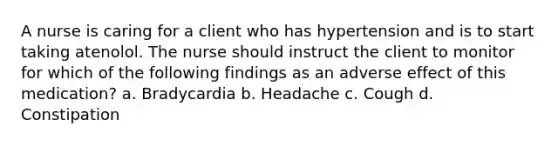 A nurse is caring for a client who has hypertension and is to start taking atenolol. The nurse should instruct the client to monitor for which of the following findings as an adverse effect of this medication? a. Bradycardia b. Headache c. Cough d. Constipation