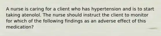 A nurse is caring for a client who has hypertension and is to start taking atenolol. The nurse should instruct the client to monitor for which of the following findings as an adverse effect of this medication?