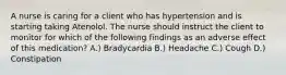 A nurse is caring for a client who has hypertension and is starting taking Atenolol. The nurse should instruct the client to monitor for which of the following findings as an adverse effect of this medication? A.) Bradycardia B.) Headache C.) Cough D.) Constipation