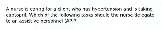 A nurse is caring for a client who has hypertension and is taking captopril. Which of the following tasks should the nurse delegate to an assistive personnel (AP)?