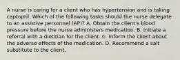 A nurse is caring for a client who has hypertension and is taking captopril. Which of the following tasks should the nurse delegate to an assistive personnel (AP)? A. Obtain the client's blood pressure before the nurse administers medication. B. Initiate a referral with a dietitian for the client. C. Inform the client about the adverse effects of the medication. D. Recommend a salt substitute to the client.