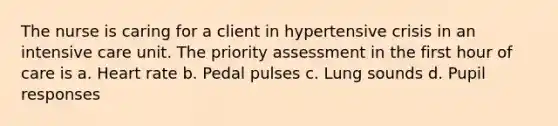 The nurse is caring for a client in hypertensive crisis in an intensive care unit. The priority assessment in the first hour of care is a. Heart rate b. Pedal pulses c. Lung sounds d. Pupil responses