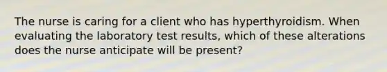 The nurse is caring for a client who has hyperthyroidism. When evaluating the laboratory test results, which of these alterations does the nurse anticipate will be present?