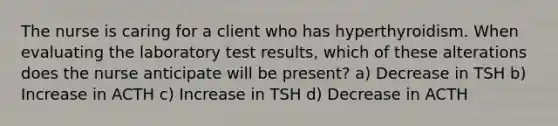 The nurse is caring for a client who has hyperthyroidism. When evaluating the laboratory test results, which of these alterations does the nurse anticipate will be present? a) Decrease in TSH b) Increase in ACTH c) Increase in TSH d) Decrease in ACTH