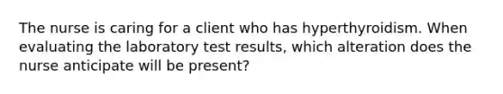 The nurse is caring for a client who has hyperthyroidism. When evaluating the laboratory test results, which alteration does the nurse anticipate will be present?