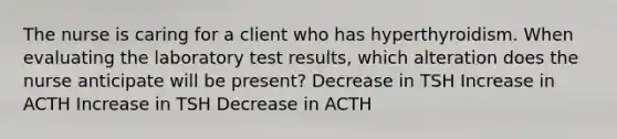 The nurse is caring for a client who has hyperthyroidism. When evaluating the laboratory test results, which alteration does the nurse anticipate will be present? Decrease in TSH Increase in ACTH Increase in TSH Decrease in ACTH