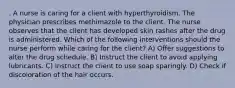 . A nurse is caring for a client with hyperthyroidism. The physician prescribes methimazole to the client. The nurse observes that the client has developed skin rashes after the drug is administered. Which of the following interventions should the nurse perform while caring for the client? A) Offer suggestions to alter the drug schedule. B) Instruct the client to avoid applying lubricants. C) Instruct the client to use soap sparingly. D) Check if discoloration of the hair occurs.