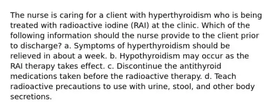 The nurse is caring for a client with hyperthyroidism who is being treated with radioactive iodine (RAI) at the clinic. Which of the following information should the nurse provide to the client prior to discharge? a. Symptoms of hyperthyroidism should be relieved in about a week. b. Hypothyroidism may occur as the RAI therapy takes effect. c. Discontinue the antithyroid medications taken before the radioactive therapy. d. Teach radioactive precautions to use with urine, stool, and other body secretions.