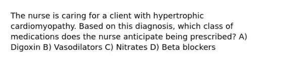 The nurse is caring for a client with hypertrophic cardiomyopathy. Based on this diagnosis, which class of medications does the nurse anticipate being prescribed? A) Digoxin B) Vasodilators C) Nitrates D) Beta blockers