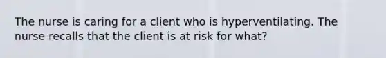 The nurse is caring for a client who is hyperventilating. The nurse recalls that the client is at risk for what?