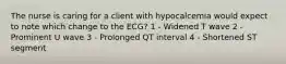 The nurse is caring for a client with hypocalcemia would expect to note which change to the ECG? 1 - Widened T wave 2 - Prominent U wave 3 - Prolonged QT interval 4 - Shortened ST segment