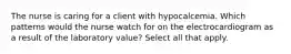 The nurse is caring for a client with hypocalcemia. Which patterns would the nurse watch for on the electrocardiogram as a result of the laboratory value? Select all that apply.