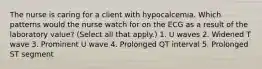 The nurse is caring for a client with hypocalcemia. Which patterns would the nurse watch for on the ECG as a result of the laboratory value? (Select all that apply.) 1. U waves 2. Widened T wave 3. Prominent U wave 4. Prolonged QT interval 5. Prolonged ST segment