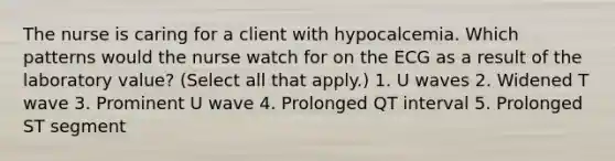 The nurse is caring for a client with hypocalcemia. Which patterns would the nurse watch for on the ECG as a result of the laboratory value? (Select all that apply.) 1. U waves 2. Widened T wave 3. Prominent U wave 4. Prolonged QT interval 5. Prolonged ST segment