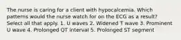 The nurse is caring for a client with hypocalcemia. Which patterns would the nurse watch for on the ECG as a result? Select all that apply. 1. U waves 2. Widened T wave 3. Prominent U wave 4. Prolonged QT interval 5. Prolonged ST segment