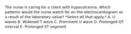 The nurse is caring for a client with hypocalcemia. Which patterns would the nurse watch for on the electrocardiogram as a result of the laboratory value? *Select all that apply.* A. U waves B. Widened T wave C. Prominent U wave D. Prolonged QT interval E. Prolonged ST segment