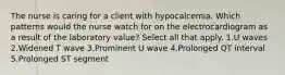 The nurse is caring for a client with hypocalcemia. Which patterns would the nurse watch for on the electrocardiogram as a result of the laboratory value? Select all that apply. 1.U waves 2.Widened T wave 3.Prominent U wave 4.Prolonged QT interval 5.Prolonged ST segment