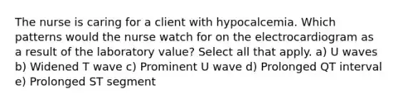 The nurse is caring for a client with hypocalcemia. Which patterns would the nurse watch for on the electrocardiogram as a result of the laboratory value? Select all that apply. a) U waves b) Widened T wave c) Prominent U wave d) Prolonged QT interval e) Prolonged ST segment