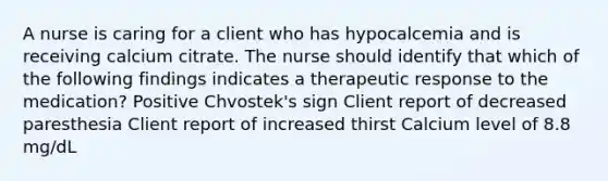 A nurse is caring for a client who has hypocalcemia and is receiving calcium citrate. The nurse should identify that which of the following findings indicates a therapeutic response to the medication? Positive Chvostek's sign Client report of decreased paresthesia Client report of increased thirst Calcium level of 8.8 mg/dL