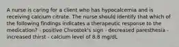 A nurse is caring for a client who has hypocalcemia and is receiving calcium citrate. The nurse should identify that which of the following findings indicates a therapeutic response to the medication? - positive Chvostek's sign - decreased paresthesia - increased thirst - calcium level of 8.8 mg/dL