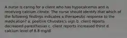 A nurse is caring for a client who has hypocalcemia and is receiving calcium citrate. The nurse should identify that which of the following findings indicates a therapeutic response to the medication? a. positive Chvostek's sign b. client reports decreased paresthesias c. client reports increased thirst d. calcium level of 8.8 mg/dl